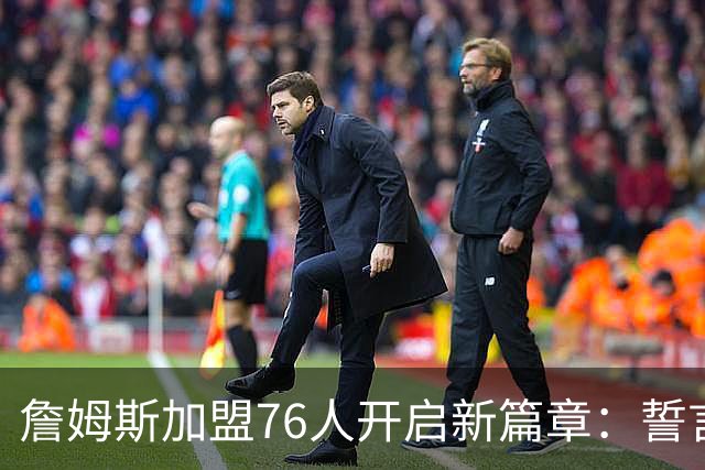 詹姆斯加盟76人开启新篇章：誓言不为输球离开家人